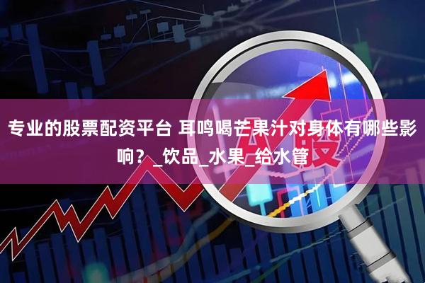 专业的股票配资平台 耳鸣喝芒果汁对身体有哪些影响？_饮品_水果_给水管