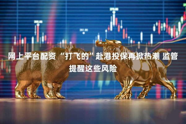 网上平台配资 “打飞的”赴港投保再掀热潮 监管提醒这些风险
