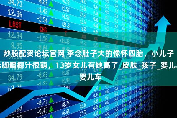 炒股配资论坛官网 李念肚子大的像怀四胎，小儿子赤脚喝椰汁很萌，13岁女儿有她高了_皮肤_孩子_婴儿车