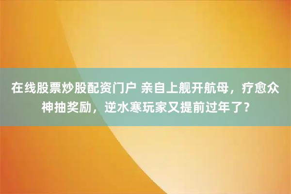 在线股票炒股配资门户 亲自上舰开航母，疗愈众神抽奖励，逆水寒玩家又提前过年了？